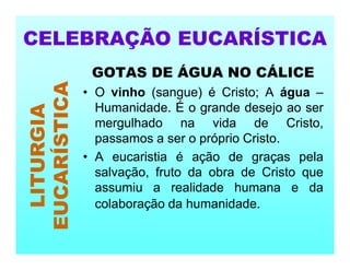 GOTAS DE ÁGUA NO CÁLICE
• O vinho (sangue) é Cristo; A água –
Humanidade. É o grande desejo ao ser
mergulhado na vida de Cristo,
passamos a ser o próprio Cristo.
• A eucaristia é ação de graças pela
salvação, fruto da obra de Cristo que
assumiu a realidade humana e da
colaboração da humanidade.
CELEBRAÇÃO EUCARÍSTICA
LITURGIA
EUCARÍSTICA
 
