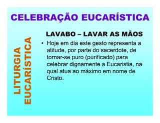 LAVABO – LAVAR AS MÃOS
• Hoje em dia este gesto representa a
atitude, por parte do sacerdote, de
tornar-se puro (purificado) para
celebrar dignamente a Eucaristia, na
qual atua ao máximo em nome de
Cristo.
CELEBRAÇÃO EUCARÍSTICA
LITURGIA
EUCARÍSTICA
 
