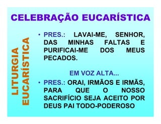 • PRES.: LAVAI-ME, SENHOR,
DAS MINHAS FALTAS E
PURIFICAI-ME DOS MEUS
PECADOS.
EM VOZ ALTA...
• PRES.: ORAI, IRMÃOS E IRMÃS,
PARA QUE O NOSSO
SACRIFÍCIO SEJA ACEITO POR
DEUS PAI TODO-PODEROSO
CELEBRAÇÃO EUCARÍSTICA
LITURGIA
EUCARÍSTICA
 