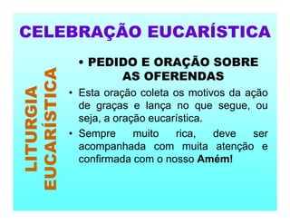 • PEDIDO E ORAÇÃO SOBRE
AS OFERENDAS
• Esta oração coleta os motivos da ação
de graças e lança no que segue, ou
seja, a oração eucarística.
• Sempre muito rica, deve ser
acompanhada com muita atenção e
confirmada com o nosso Amém!
CELEBRAÇÃO EUCARÍSTICA
LITURGIA
EUCARÍSTICA
 