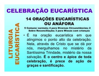 14 ORAÇÕES EUCARÍSTICAS
OU ANÁFORA
5 Comuns/ normais; 4 para Diversas Circunstâncias; 2
Sobre Reconciliação; 3 para Missas com crianças
• É na oração eucarística em que
atingimos o ponto alto da celebração.
Nela, através de Cristo que se dá por
nós, mergulhamos no mistério da
Santíssima Trindade, mistério da nossa
salvação. É o centro e ápice de toda
celebração, é prece de ação de
graças e santificação.
CELEBRAÇÃO EUCARÍSTICA
LITURGIA
EUCARÍSTICA
 
