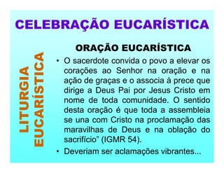 ORAÇÃO EUCARÍSTICA
• O sacerdote convida o povo a elevar os
corações ao Senhor na oração e na
ação de graças e o associa à prece que
dirige a Deus Pai por Jesus Cristo em
nome de toda comunidade. O sentido
desta oração é que toda a assembleia
se una com Cristo na proclamação das
maravilhas de Deus e na oblação do
sacrifício” (IGMR 54).
• Deveriam ser aclamações vibrantes...
CELEBRAÇÃO EUCARÍSTICA
LITURGIA
EUCARÍSTICA
 
