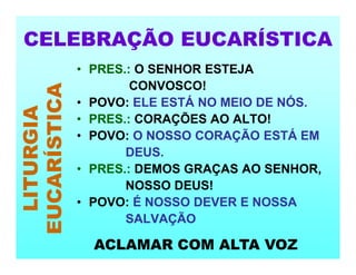 • PRES.: O SENHOR ESTEJA
CONVOSCO!
• POVO: ELE ESTÁ NO MEIO DE NÓS.
• PRES.: CORAÇÕES AO ALTO!
• POVO: O NOSSO CORAÇÃO ESTÁ EM
DEUS.
• PRES.: DEMOS GRAÇAS AO SENHOR,
NOSSO DEUS!
• POVO: É NOSSO DEVER E NOSSA
SALVAÇÃO
CELEBRAÇÃO EUCARÍSTICA
LITURGIA
EUCARÍSTICA
ACLAMAR COM ALTA VOZ
 