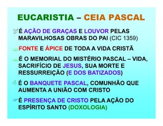 EUCARISTIA – CEIA PASCAL
É AÇÃO DE GRAÇAS E LOUVOR PELAS
MARAVILHOSAS OBRAS DO PAI (CIC 1359)
FONTE E ÁPICE DE TODA A VIDA CRISTÃ
É O MEMORIAL DO MISTÉRIO PASCAL – VIDA,
SACRIFÍCIO DE JESUS, SUA MORTE E
RESSURREIÇÃO (E DOS BATIZADOS)
 É O BANQUETE PASCAL, COMUNHÃO QUE
AUMENTA A UNIÃO COM CRISTO
É PRESENÇA DE CRISTO PELA AÇÃO DO
ESPÍRITO SANTO (DOXOLOGIA)
 