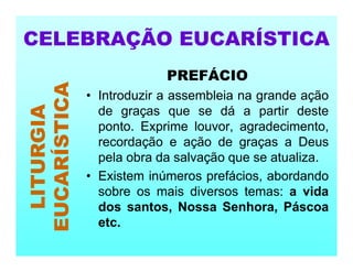 PREFÁCIO
• Introduzir a assembleia na grande ação
de graças que se dá a partir deste
ponto. Exprime louvor, agradecimento,
recordação e ação de graças a Deus
pela obra da salvação que se atualiza.
• Existem inúmeros prefácios, abordando
sobre os mais diversos temas: a vida
dos santos, Nossa Senhora, Páscoa
etc.
CELEBRAÇÃO EUCARÍSTICA
LITURGIA
EUCARÍSTICA
 