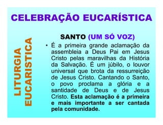 SANTO (UM SÓ VOZ)
• É a primeira grande aclamação da
assembleia a Deus Pai em Jesus
Cristo pelas maravilhas da História
da Salvação. É um júbilo, o louvor
universal que brota da ressurreição
de Jesus Cristo. Cantando o Santo,
o povo proclama a glória e a
santidade de Deus e de Jesus
Cristo. Esta aclamação é a primeira
e mais importante a ser cantada
pela comunidade.
CELEBRAÇÃO EUCARÍSTICA
LITURGIA
EUCARISTICA
 