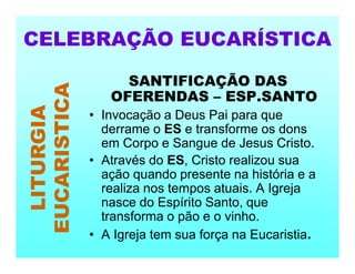 SANTIFICAÇÃO DAS
OFERENDAS – ESP.SANTO
• Invocação a Deus Pai para que
derrame o ES e transforme os dons
em Corpo e Sangue de Jesus Cristo.
• Através do ES, Cristo realizou sua
ação quando presente na história e a
realiza nos tempos atuais. A Igreja
nasce do Espírito Santo, que
transforma o pão e o vinho.
• A Igreja tem sua força na Eucaristia.
CELEBRAÇÃO EUCARÍSTICA
LITURGIA
EUCARISTICA
 