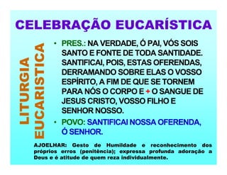 CELEBRAÇÃO EUCARÍSTICA
LITURGIA
EUCARISTICA • PRES.: NA VERDADE, Ó PAI, VÓS SOIS
SANTO E FONTE DE TODA SANTIDADE.
SANTIFICAI, POIS, ESTAS OFERENDAS,
DERRAMANDO SOBRE ELAS O VOSSO
ESPÍRITO, A FIM DE QUE SE TORNEM
PARA NÓS O CORPO E + O SANGUE DE
JESUS CRISTO, VOSSO FILHO E
SENHOR NOSSO.
• POVO: SANTIFICAI NOSSA OFERENDA,
Ó SENHOR.
AJOELHAR: Gesto de Humildade e reconhecimento dos
próprios erros (penitência); expressa profunda adoração a
Deus e é atitude de quem reza individualmente.
 