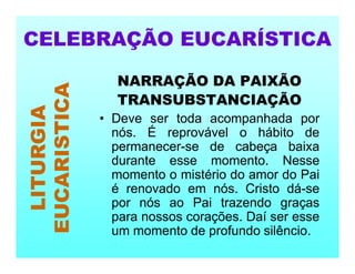 NARRAÇÃO DA PAIXÃO
TRANSUBSTANCIAÇÃO
• Deve ser toda acompanhada por
nós. É reprovável o hábito de
permanecer-se de cabeça baixa
durante esse momento. Nesse
momento o mistério do amor do Pai
é renovado em nós. Cristo dá-se
por nós ao Pai trazendo graças
para nossos corações. Daí ser esse
um momento de profundo silêncio.
CELEBRAÇÃO EUCARÍSTICA
LITURGIA
EUCARISTICA
 