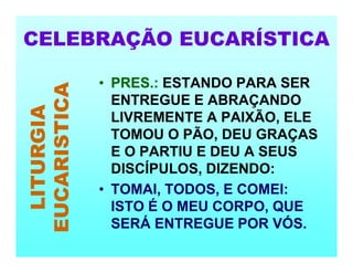 CELEBRAÇÃO EUCARÍSTICA
LITURGIA
EUCARISTICA
• PRES.: ESTANDO PARA SER
ENTREGUE E ABRAÇANDO
LIVREMENTE A PAIXÃO, ELE
TOMOU O PÃO, DEU GRAÇAS
E O PARTIU E DEU A SEUS
DISCÍPULOS, DIZENDO:
• TOMAI, TODOS, E COMEI:
ISTO É O MEU CORPO, QUE
SERÁ ENTREGUE POR VÓS.
 