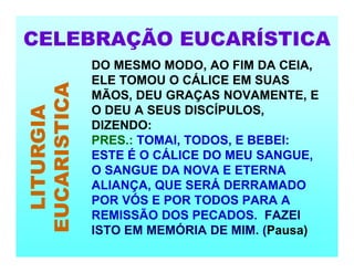 CELEBRAÇÃO EUCARÍSTICA
LITURGIA
EUCARISTICA DO MESMO MODO, AO FIM DA CEIA,
ELE TOMOU O CÁLICE EM SUAS
MÃOS, DEU GRAÇAS NOVAMENTE, E
O DEU A SEUS DISCÍPULOS,
DIZENDO:
PRES.: TOMAI, TODOS, E BEBEI:
ESTE É O CÁLICE DO MEU SANGUE,
O SANGUE DA NOVA E ETERNA
ALIANÇA, QUE SERÁ DERRAMADO
POR VÓS E POR TODOS PARA A
REMISSÃO DOS PECADOS. FAZEI
ISTO EM MEMÓRIA DE MIM. (Pausa)
 