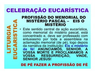 PROFISSÃO DO MEMORIAL DO
MISTÉRIO PASCAL – EIS O
MISTÉRIO
• Este sentido central da ação eucarística,
como memorial do mistério pascal, está
concentrado e, deve ser professado com
entusiasmo por toda a assembleia na
aclamação memorial (de pé), logo depois
da narrativa da instituição: Eis o mistério
da fé! ANUNCIAMOS, SENHOR, A
VOSSA MORTE E PROCLAMAMOS A
VOSSA RESSURREIÇÃO, VINDE,
SENHOR JESUS!
CELEBRAÇÃO EUCARÍSTICA
LITURGIA
EUCARISTICA
DE PÉ FAZER A PROFISSÃO DE FÉ
 