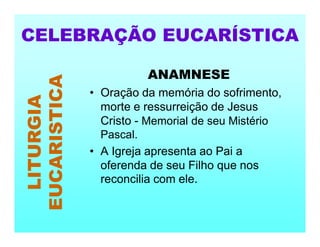 ANAMNESE
• Oração da memória do sofrimento,
morte e ressurreição de Jesus
Cristo - Memorial de seu Mistério
Pascal.
• A Igreja apresenta ao Pai a
oferenda de seu Filho que nos
reconcilia com ele.
CELEBRAÇÃO EUCARÍSTICA
LITURGIA
EUCARISTICA
 