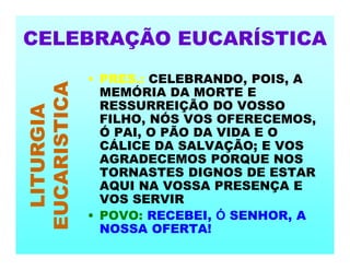 • PRES.: CELEBRANDO, POIS, A
MEMÓRIA DA MORTE E
RESSURREIÇÃO DO VOSSO
FILHO, NÓS VOS OFERECEMOS,
Ó PAI, O PÃO DA VIDA E O
CÁLICE DA SALVAÇÃO; E VOS
AGRADECEMOS PORQUE NOS
TORNASTES DIGNOS DE ESTAR
AQUI NA VOSSA PRESENÇA E
VOS SERVIR
• POVO: RECEBEI, Ó SENHOR, A
NOSSA OFERTA!
CELEBRAÇÃO EUCARÍSTICA
LITURGIA
EUCARISTICA
 