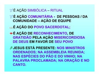 É AÇÃO SIMBÓLICA – RITUAL
É AÇÃO COMUNITÁRIA - DE PESSOAS / DA
COMUNIDADE – AÇÃO DE EQUIPE
É AÇÃO DO POVO SACERDOTAL;
É AÇÃO DE RECONHECIMENTO, DE
GRATIDÃO PELA AÇÃO MISERICORDIOSA
DE DEUS EM FAVOR DE SEU POVO
JESUS ESTÁ PRESENTE: NOS MINISTROS
ORDENADOS; NA ASSEMBLEIA REUNIDA;
NAS ESPÉCIES DO PÃO E DO VINHO; NA
PALAVRA PROCLAMADA; NA ORAÇÃO E NO
CANTO.
 