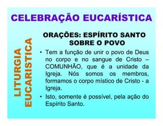 ORAÇÕES: ESPÍRITO SANTO
SOBRE O POVO
• Tem a função de unir o povo de Deus
no corpo e no sangue de Cristo –
COMUNHÃO, que é a unidade da
Igreja. Nós somos os membros,
formamos o corpo místico de Cristo - a
Igreja.
• Isto, somente é possível, pela ação do
Espírito Santo.
CELEBRAÇÃO EUCARÍSTICA
LITURGIA
EUCARISTICA
 