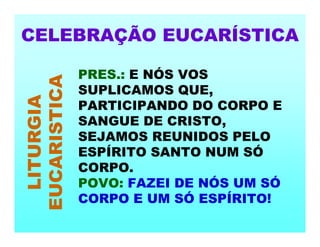 CELEBRAÇÃO EUCARÍSTICA
LITURGIA
EUCARISTICA
PRES.: E NÓS VOS
SUPLICAMOS QUE,
PARTICIPANDO DO CORPO E
SANGUE DE CRISTO,
SEJAMOS REUNIDOS PELO
ESPÍRITO SANTO NUM SÓ
CORPO.
POVO: FAZEI DE NÓS UM SÓ
CORPO E UM SÓ ESPÍRITO!
 