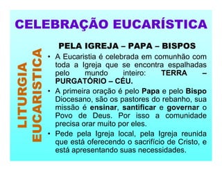 PELA IGREJA – PAPA – BISPOS
• A Eucaristia é celebrada em comunhão com
toda a Igreja que se encontra espalhadas
pelo mundo inteiro: TERRA –
PURGATÓRIO – CÉU.
• A primeira oração é pelo Papa e pelo Bispo
Diocesano, são os pastores do rebanho, sua
missão é ensinar, santificar e governar o
Povo de Deus. Por isso a comunidade
precisa orar muito por eles.
• Pede pela Igreja local, pela Igreja reunida
que está oferecendo o sacrifício de Cristo, e
está apresentando suas necessidades.
CELEBRAÇÃO EUCARÍSTICA
LITURGIA
EUCARISTICA
 
