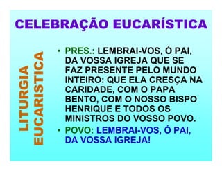 CELEBRAÇÃO EUCARÍSTICA
LITURGIA
EUCARISTICA
• PRES.: LEMBRAI-VOS, Ó PAI,
DA VOSSA IGREJA QUE SE
FAZ PRESENTE PELO MUNDO
INTEIRO: QUE ELA CRESÇA NA
CARIDADE, COM O PAPA
BENTO, COM O NOSSO BISPO
HENRIQUE E TODOS OS
MINISTROS DO VOSSO POVO.
• POVO: LEMBRAI-VOS, Ó PAI,
DA VOSSA IGREJA!
 