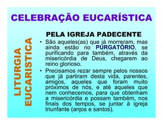 PELA IGREJA PADECENTE
• São aqueles(as) que já morreram, mas
ainda estão no PURGATÓRIO, se
purificando para também, através da
misericórdia de Deus, chegarem ao
reino glorioso.
• Precisamos rezar sempre pelos nossos
que já partiram desta vida, parentes,
amigos, aqueles que foram muito
próximos de nós, e até aqueles que
nem conhecemos, para que obtenham
a misericórdia e possam também, nos
finais dos tempos, se juntar à igreja
triunfante (anjos e santos).
CELEBRAÇÃO EUCARÍSTICA
LITURGIA
EUCARISTICA
 