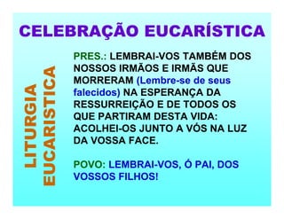 CELEBRAÇÃO EUCARÍSTICA
LITURGIA
EUCARISTICA PRES.: LEMBRAI-VOS TAMBÉM DOS
NOSSOS IRMÃOS E IRMÃS QUE
MORRERAM (Lembre-se de seus
falecidos) NA ESPERANÇA DA
RESSURREIÇÃO E DE TODOS OS
QUE PARTIRAM DESTA VIDA:
ACOLHEI-OS JUNTO A VÓS NA LUZ
DA VOSSA FACE.
POVO: LEMBRAI-VOS, Ó PAI, DOS
VOSSOS FILHOS!
 