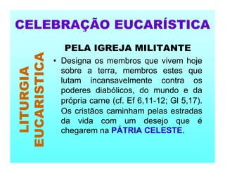 PELA IGREJA MILITANTE
• Designa os membros que vivem hoje
sobre a terra, membros estes que
lutam incansavelmente contra os
poderes diabólicos, do mundo e da
própria carne (cf. Ef 6,11-12; Gl 5,17).
Os cristãos caminham pelas estradas
da vida com um desejo que é
chegarem na PÁTRIA CELESTE.
CELEBRAÇÃO EUCARÍSTICA
LITURGIA
EUCARISTICA
 