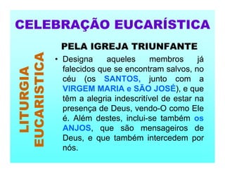 PELA IGREJA TRIUNFANTE
• Designa aqueles membros já
falecidos que se encontram salvos, no
céu (os SANTOS, junto com a
VIRGEM MARIA e SÃO JOSÉ), e que
têm a alegria indescritível de estar na
presença de Deus, vendo-O como Ele
é. Além destes, inclui-se também os
ANJOS, que são mensageiros de
Deus, e que também intercedem por
nós.
CELEBRAÇÃO EUCARÍSTICA
LITURGIA
EUCARISTICA
 