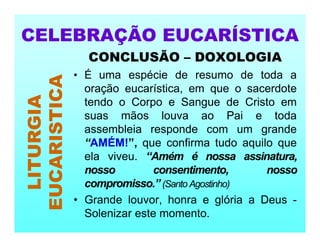 CONCLUSÃO – DOXOLOGIA
• É uma espécie de resumo de toda a
oração eucarística, em que o sacerdote
tendo o Corpo e Sangue de Cristo em
suas mãos louva ao Pai e toda
assembleia responde com um grande
“AMÉM!”, que confirma tudo aquilo que
ela viveu. “Amém é nossa assinatura,
nosso consentimento, nosso
compromisso.” (Santo Agostinho)
• Grande louvor, honra e glória a Deus -
Solenizar este momento.
CELEBRAÇÃO EUCARÍSTICA
LITURGIA
EUCARISTICA
 
