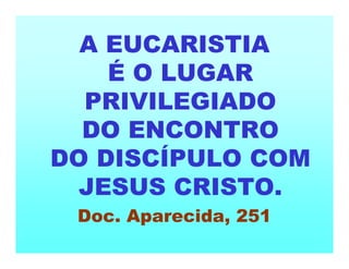 A EUCARISTIA
É O LUGAR
PRIVILEGIADO
DO ENCONTRO
DO DISCÍPULO COM
JESUS CRISTO.
Doc. Aparecida, 251
 
