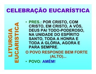 CELEBRAÇÃO EUCARÍSTICA
LITURGIA
EUCARISTICA
• PRES.: POR CRISTO, COM
CRISTO, EM CRISTO, A VÓS,
DEUS PAI TODO-PODEROSO,
NA UNIDADE DO ESPÍRITO
SANTO, TODA A HONRA E
TODA A GLÓRIA, AGORA E
PARA SEMPRE.
O POVO RESPONDE BEM FORTE
(ALTO)...
• POVO: AMÉM!
 