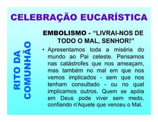 EMBOLISMO - “LIVRAI-NOS DE
TODO O MAL, SENHOR!”
• Apresentamos toda a miséria do
mundo ao Pai celeste. Pensamos
nas catástrofes que nos ameaçam,
mas também no mal em que nos
vemos implicados - sem que nos
tenham consultado - ou no qual
implicamos outros. Quem se apóia
em Deus pode viver sem medo,
confiando n'Aquele que venceu o Mal.
CELEBRAÇÃO EUCARÍSTICA
RITO
DA
COMUNHÃO
 
