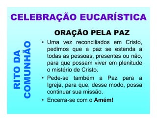 ORAÇÃO PELA PAZ
• Uma vez reconciliados em Cristo,
pedimos que a paz se estenda a
todas as pessoas, presentes ou não,
para que possam viver em plenitude
o mistério de Cristo.
• Pede-se também a Paz para a
Igreja, para que, desse modo, possa
continuar sua missão.
• Encerra-se com o Amém!
CELEBRAÇÃO EUCARÍSTICA
RITO
DA
COMUNHÃO
 