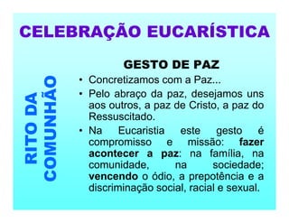 GESTO DE PAZ
• Concretizamos com a Paz...
• Pelo abraço da paz, desejamos uns
aos outros, a paz de Cristo, a paz do
Ressuscitado.
• Na Eucaristia este gesto é
compromisso e missão: fazer
acontecer a paz: na família, na
comunidade, na sociedade;
vencendo o ódio, a prepotência e a
discriminação social, racial e sexual.
CELEBRAÇÃO EUCARÍSTICA
RITO
DA
COMUNHÃO
 