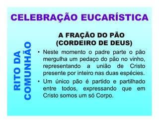 A FRAÇÃO DO PÃO
(CORDEIRO DE DEUS)
• Neste momento o padre parte o pão
mergulha um pedaço do pão no vinho,
representando a união de Cristo
presente por inteiro nas duas espécies.
• Um único pão é partido e partilhado
entre todos, expressando que em
Cristo somos um só Corpo.
CELEBRAÇÃO EUCARÍSTICA
RITO
DA
COMUNHÃO
 