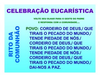CELEBRAÇÃO EUCARÍSTICA
RITO
DA
COMUNHÃO
POVO: CORDEIRO DE DEUS,/ QUE
TIRAIS O PECADO DO MUNDO,/
TENDE PIEDADE DE NÓS./
CORDEIRO DE DEUS,/ QUE
TIRAIS O PECADO DO MUNDO,/
TENDE PIEDADE DE NÓS./
CORDEIRO DE DEUS,/ QUE
TIRAIS O PECADO DO MUNDO,/
DAI-NOS A PAZ.
VOLTE SEU OLHAR PARA O GESTO DO PADRE
E RESPONDA COM A COMUNIDADE....
 
