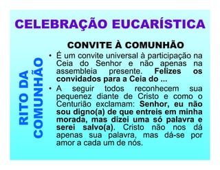 CONVITE À COMUNHÃO
• É um convite universal à participação na
Ceia do Senhor e não apenas na
assembleia presente. Felizes os
convidados para a Ceia do ...
• A seguir todos reconhecem sua
pequenez diante de Cristo e como o
Centurião exclamam: Senhor, eu não
sou digno(a) de que entreis em minha
morada, mas dizei uma só palavra e
serei salvo(a). Cristo não nos dá
apenas sua palavra, mas dá-se por
amor a cada um de nós.
CELEBRAÇÃO EUCARÍSTICA
RITO
DA
COMUNHÃO
 
