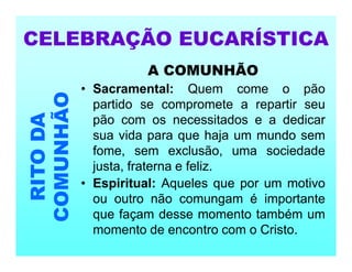 A COMUNHÃO
• Sacramental: Quem come o pão
partido se compromete a repartir seu
pão com os necessitados e a dedicar
sua vida para que haja um mundo sem
fome, sem exclusão, uma sociedade
justa, fraterna e feliz.
• Espiritual: Aqueles que por um motivo
ou outro não comungam é importante
que façam desse momento também um
momento de encontro com o Cristo.
CELEBRAÇÃO EUCARÍSTICA
RITO
DA
COMUNHÃO
 