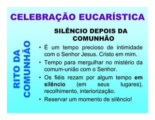 SILÊNCIO DEPOIS DA
COMUNHÃO
• É um tempo precioso de intimidade
com o Senhor Jesus. Cristo em mim.
• Tempo para mergulhar no mistério da
comum-união com o Senhor.
• Os fiéis rezam por algum tempo em
silêncio (em seus lugares),
recolhimento, interiorização.
• Reservar um momento de silêncio!
CELEBRAÇÃO EUCARÍSTICA
RITO
DA
COMUNHÃO
 