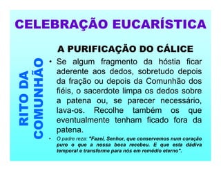 A PURIFICAÇÃO DO CÁLICE
• Se algum fragmento da hóstia ficar
aderente aos dedos, sobretudo depois
da fração ou depois da Comunhão dos
fiéis, o sacerdote limpa os dedos sobre
a patena ou, se parecer necessário,
lava-os. Recolhe também os que
eventualmente tenham ficado fora da
patena.
• O padre reza: "Fazei, Senhor, que conservemos num coração
puro o que a nossa boca recebeu. E que esta dádiva
temporal e transforme para nós em remédio eterno".
CELEBRAÇÃO EUCARÍSTICA
RITO
DA
COMUNHÃO
 