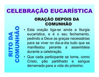 ORAÇÃO DEPOIS DA
COMUNHÃO
• Esta oração liga-se ainda a liturgia
eucarística, e é o seu fechamento,
pedindo a Deus as graças necessárias
para se viver no dia-a-dia tudo que se
manifestou perante a assembleia
durante a celebração.
• Que cada participante se torne, como
Cristo, pão partilhado e sangue
derramado para a vida do próximo.
CELEBRAÇÃO EUCARÍSTICA
RITO
DA
COMUNHÃO
 