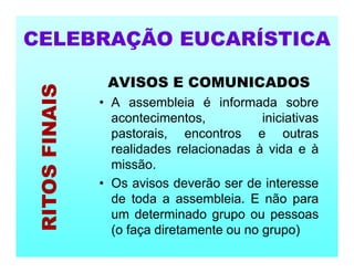 AVISOS E COMUNICADOS
• A assembleia é informada sobre
acontecimentos, iniciativas
pastorais, encontros e outras
realidades relacionadas à vida e à
missão.
• Os avisos deverão ser de interesse
de toda a assembleia. E não para
um determinado grupo ou pessoas
(o faça diretamente ou no grupo)
CELEBRAÇÃO EUCARÍSTICA
RITOS
FINAIS
 