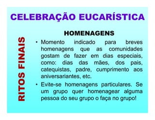 HOMENAGENS
• Momento indicado para breves
homenagens que as comunidades
gostam de fazer em dias especiais,
como: dias das mães, dos pais,
catequistas, padre, cumprimento aos
aniversariantes, etc.
• Evite-se homenagens particulares. Se
um grupo quer homenagear alguma
pessoa do seu grupo o faça no grupo!
CELEBRAÇÃO EUCARÍSTICA
RITOS
FINAIS
 