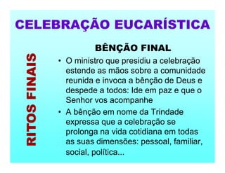 BÊNÇÃO FINAL
• O ministro que presidiu a celebração
estende as mãos sobre a comunidade
reunida e invoca a bênção de Deus e
despede a todos: Ide em paz e que o
Senhor vos acompanhe
• A bênção em nome da Trindade
expressa que a celebração se
prolonga na vida cotidiana em todas
as suas dimensões: pessoal, familiar,
social, política...
CELEBRAÇÃO EUCARÍSTICA
RITOS
FINAIS
 