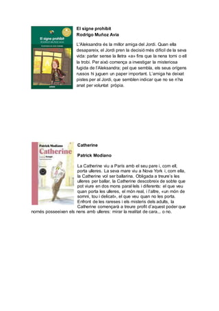 El signe prohibit
Rodrigo Muñoz Avia
L'Aleksandra és la millor amiga del Jordi. Quan ella
desapareix, el Jordi pren la decisió més difícil de la seva
vida: parlar sense la lletra «a» fins que la nena torni o ell
la trobi. Per això comença a investigar la misteriosa
fugida de l’Aleksandra; pel que sembla, els seus orígens
russos hi juguen un paper important. L’amiga ha deixat
pistes per al Jordi, que semblen indicar que no se n’ha
anat per voluntat pròpia.
Catherine
Patrick Modiano
La Catherine viu a París amb el seu pare i, com ell,
porta ulleres. La seva mare viu a Nova York i, com ella,
la Catherine vol ser ballarina. Obligada a treure’s les
ulleres per ballar, la Catherine descobreix de sobte que
pot viure en dos mons paral·lels i diferents: el que veu
quan porta les ulleres, el món real, i l’altre, «un món de
somni, tou i delicat», el que veu quan no les porta.
Enfront de les rareses i els misteris dels adults, la
Catherine començarà a treure profit d’aquest poder que
només posseeixen els nens amb ulleres: mirar la realitat de cara... o no.
 