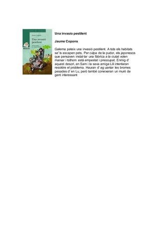 Una invasio pestilent
Jaume Copons
Galerna pateix una invasió pestilent. A tots els habitats
se' ls escapen pets. Per culpa de la pudor, els japonesos
que pensaven instal·lar una fàbrica a la ciutat volen
marxar i tothom està empestat i preocupat. Enmig d'
aquest desori, en Sam i la seva amiga Lili intentaran
resoldre el problema. Hauran d' ag uantar les bromes
pesades d' en Lu, però també coneixeran un munt de
gent interessant
 