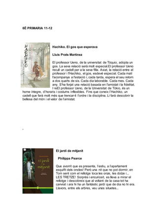 6È PRIMARIA 11-12
Hachiko. El gos que esperava
Lluís Prats Martinez
El professor Ueno, de la universitat de Tòquio, adopta un
gos. La seva relació serà molt especial.El professor Ueno
recull un cadell per a la seva filla. Aviat, la relació entre el
professor i l'Hachiko, el gos, esdevé especial. Cada matí
l'acompanya a l'estació i, cada tarda, espera el seu retorn
a dos quarts de sis. Cada dia laborable. Cada mes. Cada
any. S'ha forjat una relació basada en l'amistat i la fidelitat.
I reEl professor Ueno, de la Universitat de Tòkio, és un
home íntegre, d’horaris i costums inflexibles. Fins que coneix l’Hachiko, un
cadell que farà molt més que trencar-li l’ordre i la disciplina. Li farà descobrir la
bellesa del món i el valor de l’amistat.
.
El jardí de mitjanit
Philippa Pearce
Que avorrit que es presenta, l’estiu, a l’apartament
esquifit dels oncles! Però una nit que no pot dormir, en
Tom sent com el rellotge toca les onze, les dotze i...
LES TRETZE! Sorprès i encuriosit, es lleva a mirar el
rellotge i descobreix que al voltant de la casa tot ha
canviat i ara hi ha un fantàstic jardí que de dia no hi era.
Llavors, entre els arbres, veu unes siluetes...
 