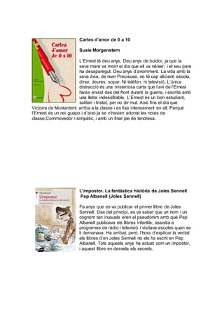 Cartes d’amor de 0 a 10
Susie Morgenstern
L’Ernest té deu anys. Deu anys de buidor, ja que la
seva mare va morir el dia que ell va néixer, i el seu pare
ha desaparegut. Deu anys d’avorriment. La vida amb la
seva àvia, de nom Precieuse, no té cap alicient: escola,
dinar, deures, sopar. Ni telèfon, ni televisió. L’única
distracció és una misteriosa carta que l’avi de l’Ernest
havia enviat des del front durant la guerra, i escrita amb
una lletra indesxifrable. L’Ernest és un bon estudiant,
solitari i tristot, per no dir mut. Això fins el dia que
Victoire de Montardent arriba a la classe i es fixa intensament en ell. Perquè
l’Ernest és un noi guapo i d’això ja se n’havien adonat les noies de
classe.Commovedor i simpàtic, i amb un final ple de tendresa.
L'impostor. La fantàstica història de Joles Sennell
Pep Albanell (Joles Sennell)
Fa anys que es va publicar el primer llibre de Joles
Sennell. Des del principi, es va saber que un nom i un
cognom tan inusuals eren el pseudònim amb què Pep
Albanell publicava els llibres infantils, assistia a
programes de ràdio i televisió i visitava escoles quan se
li demanava. Ha arribat, però, l’hora d’explicar la veritat:
els llibres d’en Joles Sennell no els ha escrit en Pep
Albanell. Tots aquests anys ha actuat com un impostor,
i aquest llibre en desvela els secrets.
 