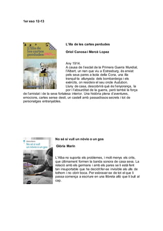 1er eso 12-13
L’illa de les cartes perdudes
Oriol Canosa i Mercè Lopez
Any 1914.
A causa de l’esclat de la Primera Guerra Mundial,
l’Albert, un nen que viu a Estrasburg, és enviat
pels seus pares a Isola della Cona, una illa
tranquil·la allunyada dels bombardeigs i els
exèrcits, on resideix el seu oncle Audubon.
Lluny de casa, descobrirà què és l’enyorança, la
por i l’absurditat de la guerra, però també la força
de l’amistat i de la seva fortalesa interior. Una història plena d’aventures,
emocions, cartes sense destí, un castell amb passadissos secrets i tot de
personatges entranyables.
No sé si vull un nòvio o un gos
Glòria Marín
L’Alba no suporta els problemes, i molt menys els crits,
que últimament formen la banda sonora de casa seva. La
relació amb els germans i amb els pares se li està fent
tan insuportable que ha decidit fer-se invisible als ulls de
tothom i no obrir boca. Per esbravar-se de tot el que li
passa comença a escriure en una llibreta allò que li bull al
cap.
 