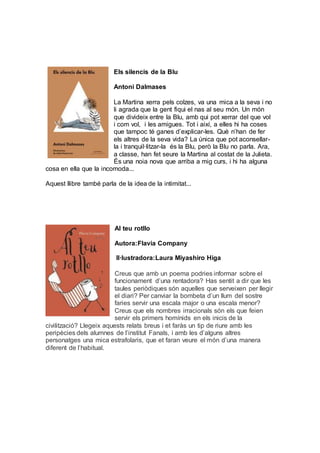 Els silencis de la Blu
Antoni Dalmases
La Martina xerra pels colzes, va una mica a la seva i no
li agrada que la gent fiqui el nas al seu món. Un món
que divideix entre la Blu, amb qui pot xerrar del que vol
i com vol, i les amigues. Tot i així, a elles hi ha coses
que tampoc té ganes d’explicar-les. Què n’han de fer
els altres de la seva vida? La única que pot aconsellar-
la i tranquil·litzar-la és la Blu, però la Blu no parla. Ara,
a classe, han fet seure la Martina al costat de la Julieta.
És una noia nova que arriba a mig curs, i hi ha alguna
cosa en ella que la incomoda...
Aquest llibre també parla de la idea de la intimitat...
Al teu rotllo
Autora:Flavia Company
Il·lustradora:Laura Miyashiro Higa
Creus que amb un poema podries informar sobre el
funcionament d’una rentadora? Has sentit a dir que les
taules periòdiques són aquelles que serveixen per llegir
el diari? Per canviar la bombeta d’un llum del sostre
faries servir una escala major o una escala menor?
Creus que els nombres irracionals són els que feien
servir els primers homínids en els inicis de la
civilització? Llegeix aquests relats breus i et faràs un tip de riure amb les
peripècies dels alumnes de l’institut Fanals, i amb les d’alguns altres
personatges una mica estrafolaris, que et faran veure el món d’una manera
diferent de l’habitual.
 