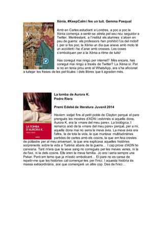 Xènia, #KeepCalm i fes un tuit. Gemma Pasqual
Amb en Carles estudiant a Londres, a poc a poc la
Xènia comença a sentir-se atreta pel seu nou seguidor a
Twitter. Mentrestant, a l’institut els alumnes s’alcen en
peu de guerra: els professors han prohibit l’ús del mòbil!
I, per si fos poc, la Xènia un dia que anava amb moto té
un accident i ha d’anar amb crosses. Les coses
s’emboliquen per a la Xènia a ritme de tuits!
Has conegut mai ningú per internet? Més encara, has
conegut mai ningú a través de Twitter? La Xènia sí. Per
si no en tenia prou amb el WhatsApp, ara s’ha aficionat
a tuitejar les frases de les pel·lícules i dels llibres que li agraden més.
La tomba de Aurora K.
Pedro Riera
Premi Edebé de literatura Juvenil 2014
Havíem viatjat fins al petit poble de Clayton perquè el pare
prengués les mostres d'ADN i esbrinés si aquella dona,
Aurora K. era la «mare del meu pare». La biològica. I
remarco això de la «mare del meu pare» perquè, per a mi,
aquella dona mai no seria la meva àvia. La meva àvia era
l'altra, la de tota la vida, la que muntava multitudinàries
partides de cartes amb els cosins, la que em feia crestes
de pollastre per al meu aniversari, la que ens explicava aquelles històries
sorprenents sobre la vida a Turènia abans de la guerra… I cap prova d'ADN ho
canviaria. Tant m'era que la seva sang no corregués per les meves venes, ni la
de l'avi, ni la dels cosins. Ells eren la meva família. Jo era i seria sempre una
Pekar. Però em temo que ja m'estic embolicant… El pare no es cansa de
repetir-me que les històries cal començar-les per l'inici. I aquesta història és
massa extraordinària, així que començaré un altre cop. Des de l'inici…
 